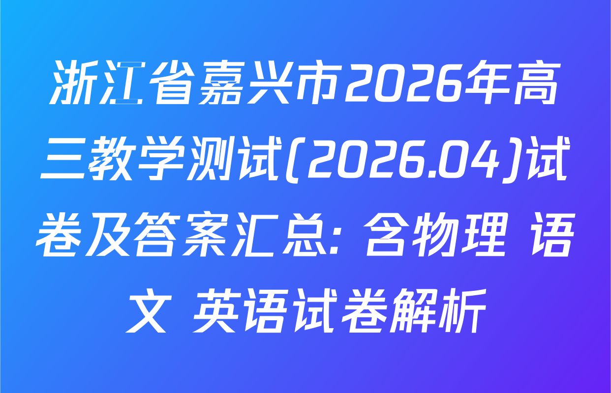 浙江省嘉兴市2026年高三教学测试(2026.04)试卷及答案汇总: 含物理 语文 英语试卷解析