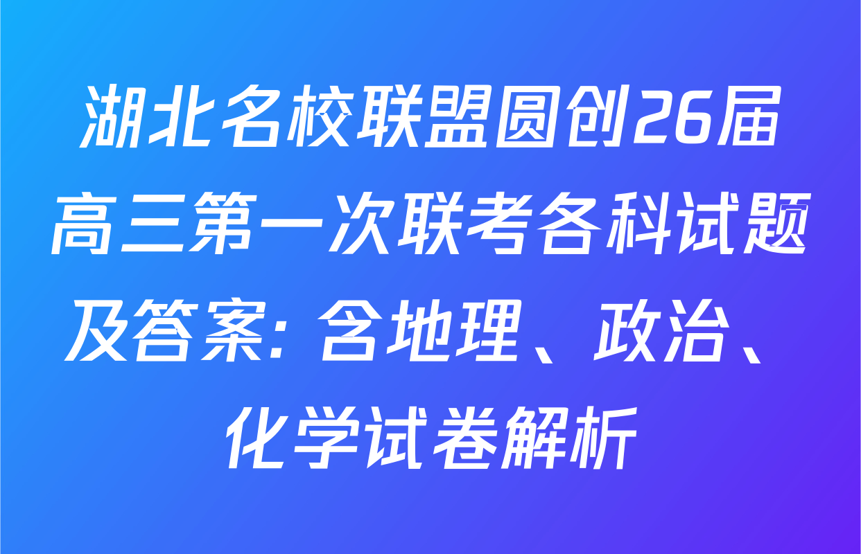 湖北名校联盟圆创26届高三第一次联考各科试题及答案: 含地理、政治、化学试卷解析