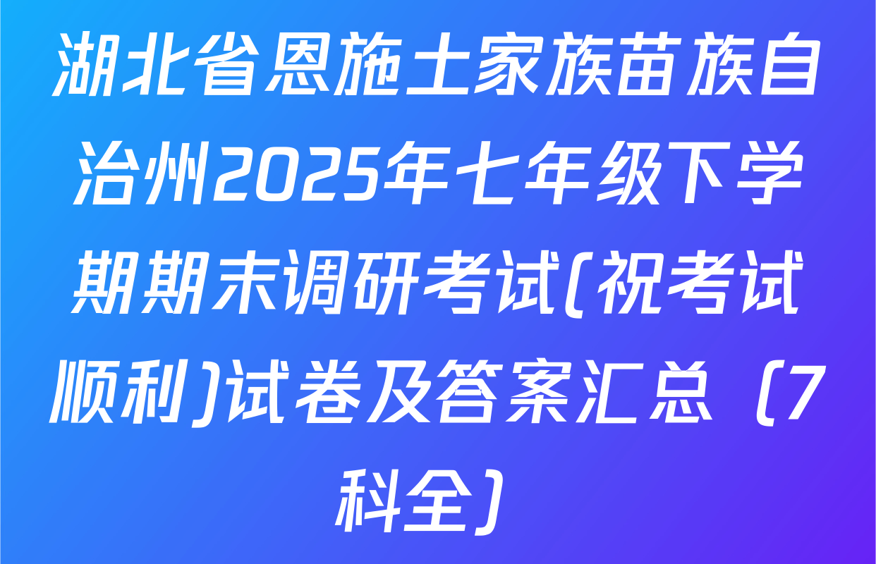 湖北省恩施土家族苗族自治州2025年七年级下学期期末调研考试(祝考试顺利)试卷及答案汇总（7科全）