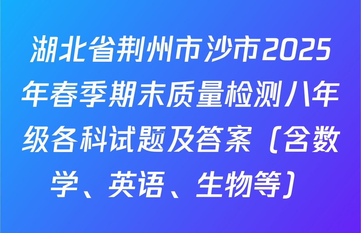 湖北省荆州市沙市2025年春季期末质量检测八年级各科试题及答案（含数学、英语、生物等）