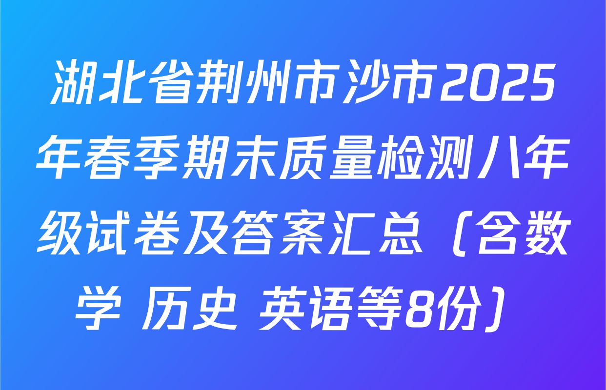 湖北省荆州市沙市2025年春季期末质量检测八年级试卷及答案汇总（含数学 历史 英语等8份）