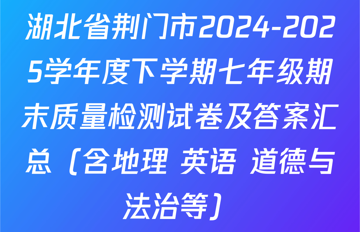 湖北省荆门市2024-2025学年度下学期七年级期末质量检测试卷及答案汇总（含地理 英语 道德与法治等）