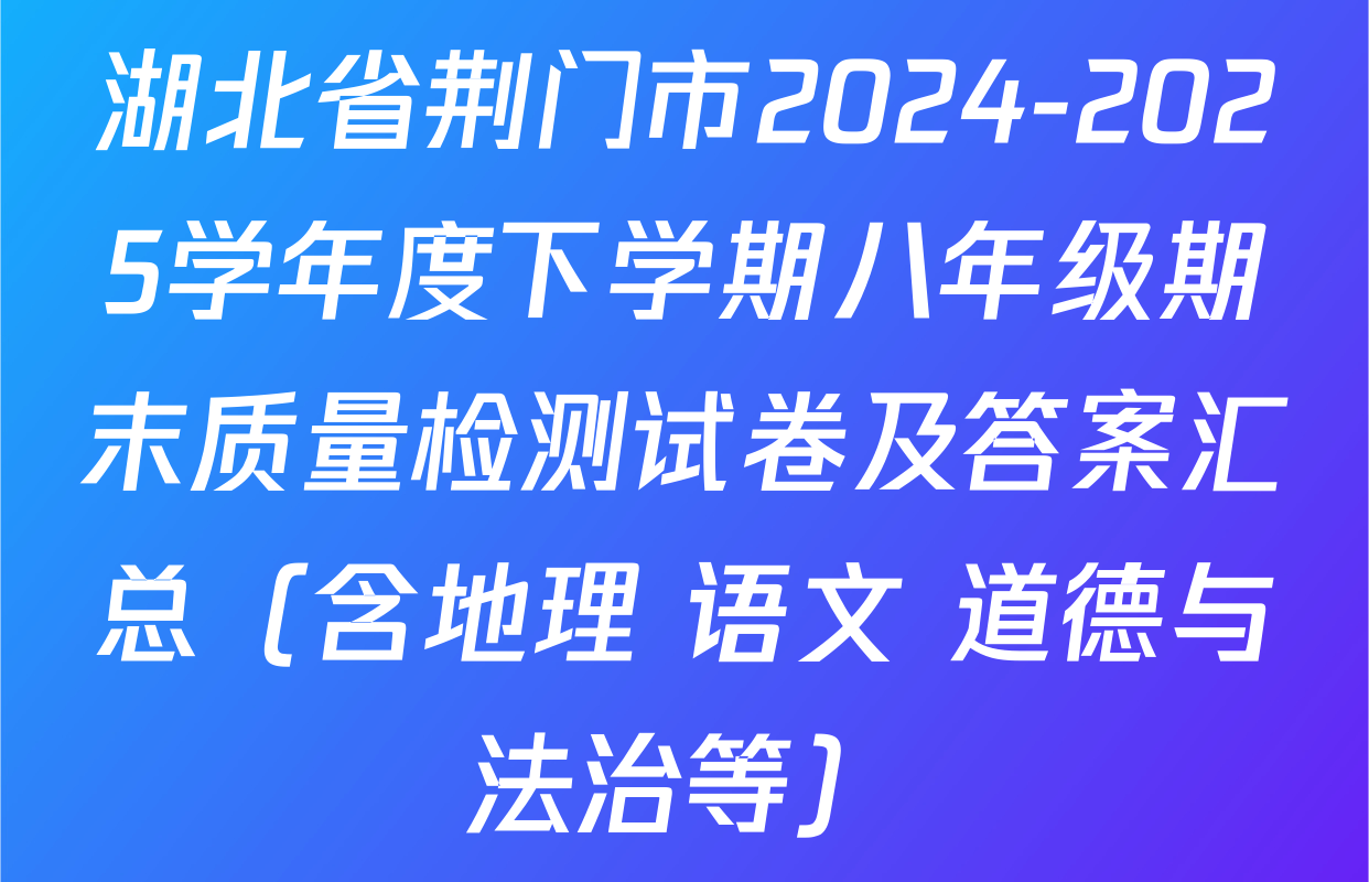 湖北省荆门市2024-2025学年度下学期八年级期末质量检测试卷及答案汇总（含地理 语文 道德与法治等）