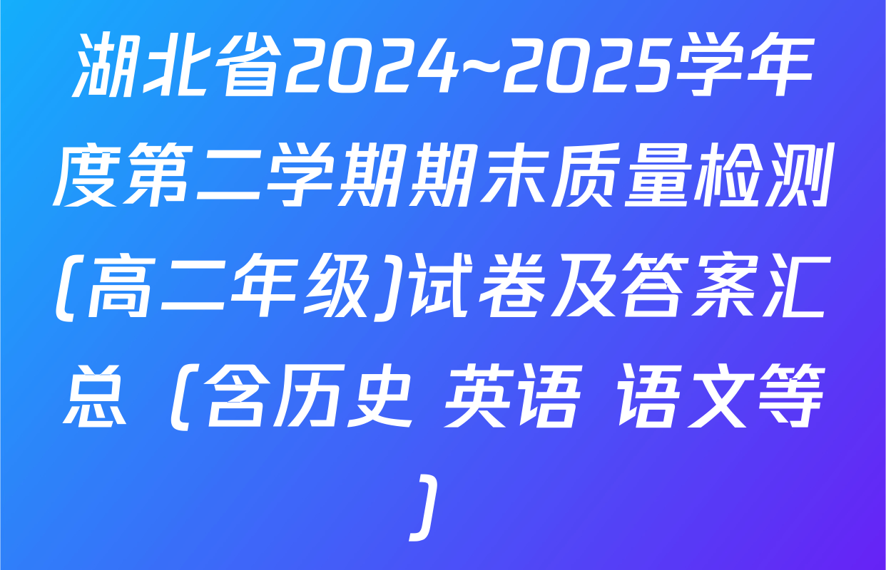 湖北省2024~2025学年度第二学期期末质量检测(高二年级)试卷及答案汇总（含历史 英语 语文等）