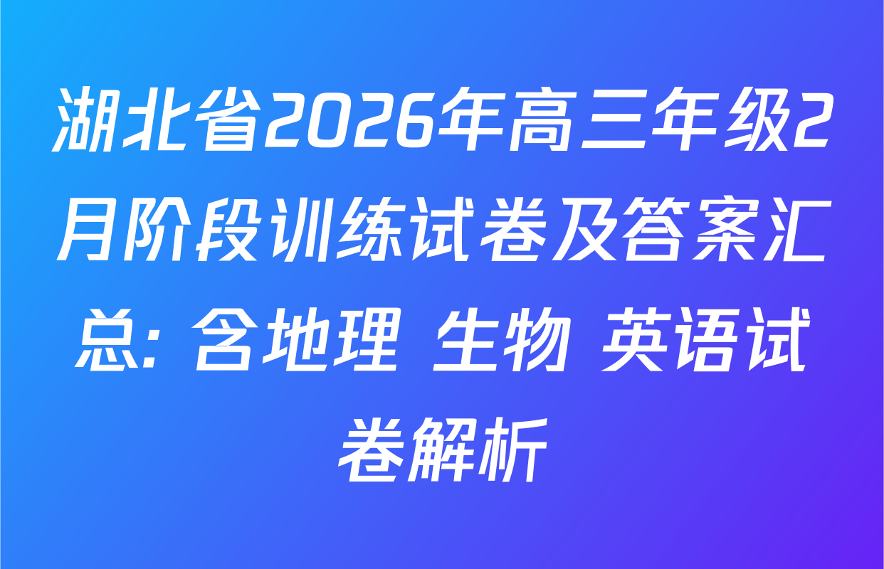 湖北省2026年高三年级2月阶段训练试卷及答案汇总: 含地理 生物 英语试卷解析