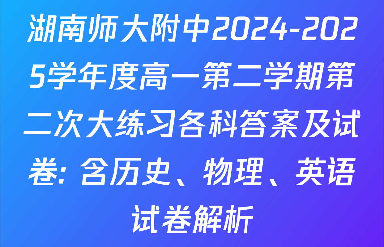 湖南师大附中2024-2025学年度高一第二学期第二次大练习各科答案及试卷: 含历史、物理、英语试卷解析