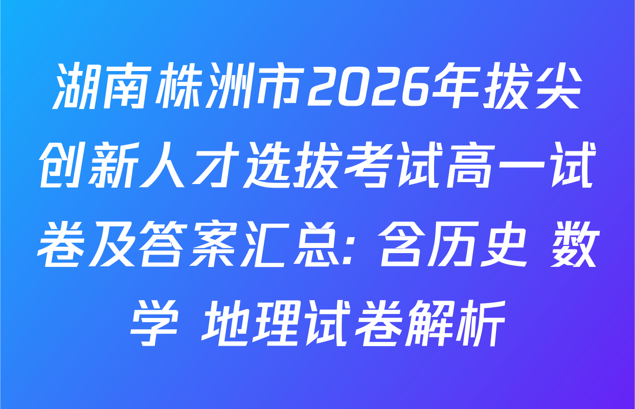 湖南株洲市2026年拔尖创新人才选拔考试高一试卷及答案汇总: 含历史 数学 地理试卷解析