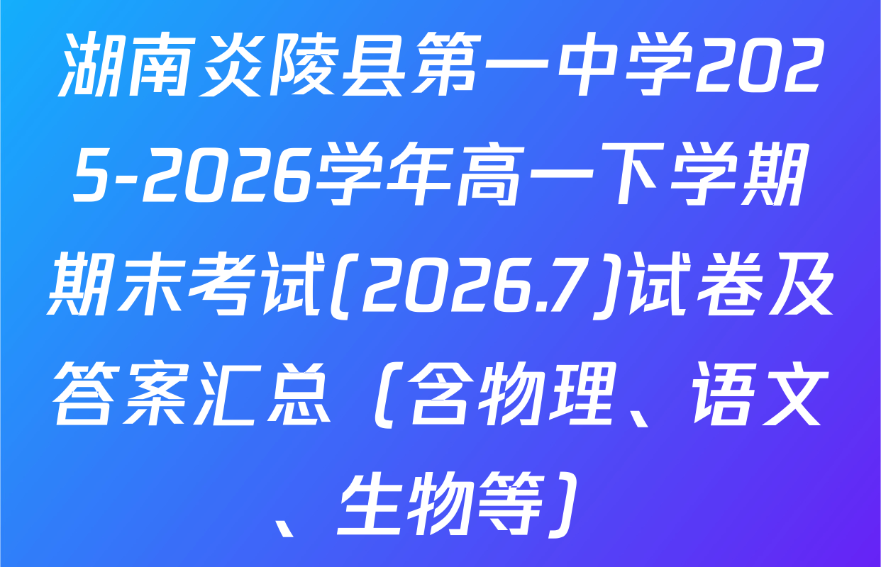 湖南炎陵县第一中学2025-2026学年高一下学期期末考试(2026.7)试卷及答案汇总（含物理、语文、生物等）