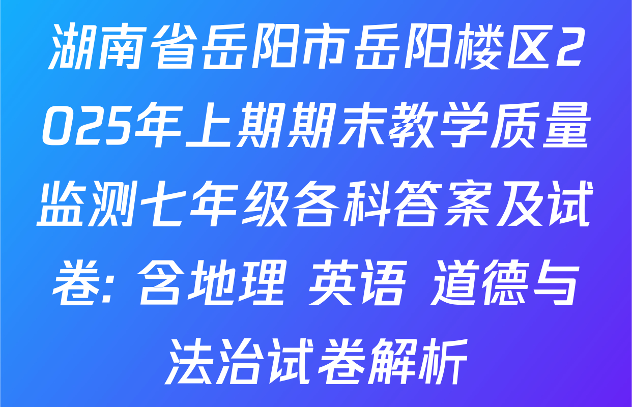 湖南省岳阳市岳阳楼区2025年上期期末教学质量监测七年级各科答案及试卷: 含地理 英语 道德与法治试卷解析