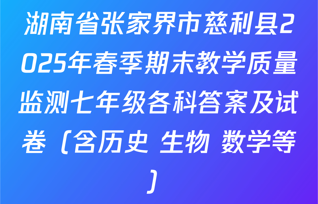 湖南省张家界市慈利县2025年春季期末教学质量监测七年级各科答案及试卷（含历史 生物 数学等）