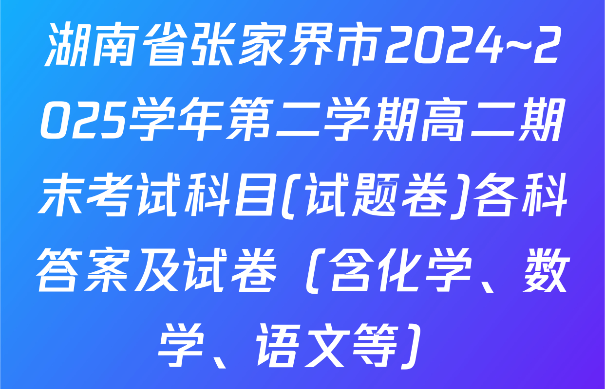 湖南省张家界市2024~2025学年第二学期高二期末考试科目(试题卷)各科答案及试卷（含化学、数学、语文等）