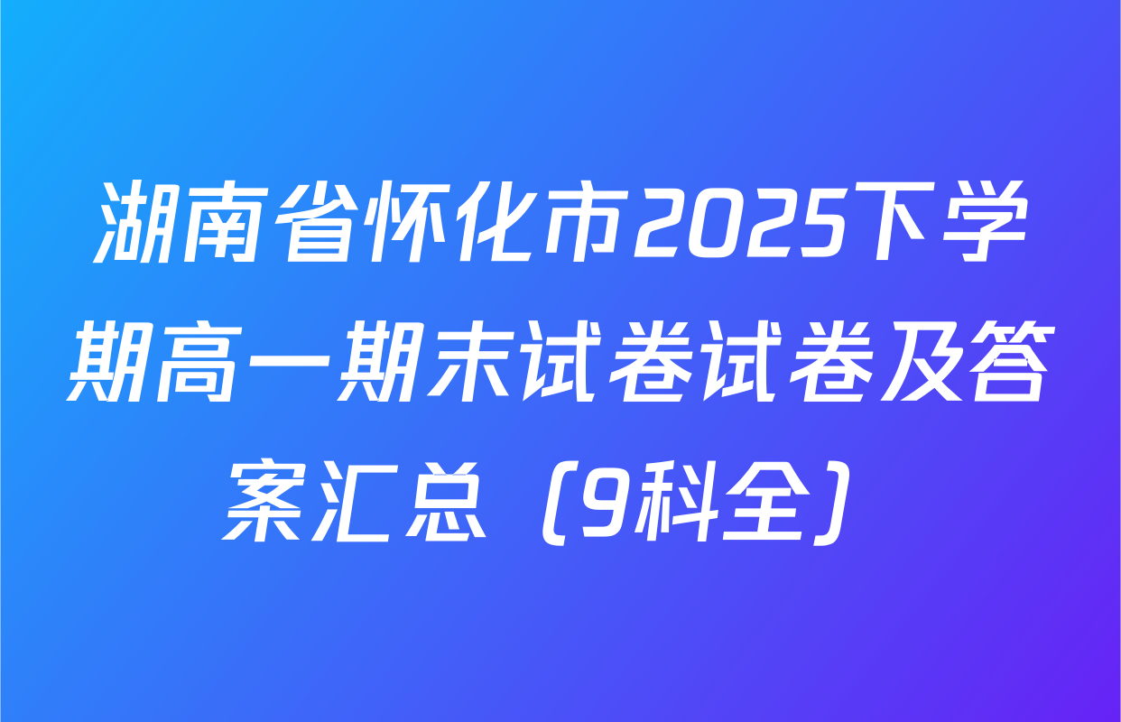 湖南省怀化市2025下学期高一期末试卷试卷及答案汇总（9科全）