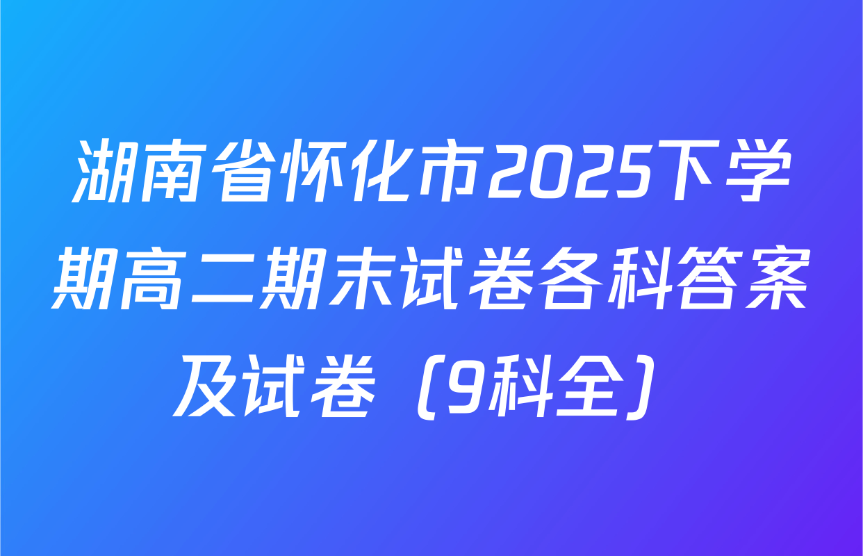 湖南省怀化市2025下学期高二期末试卷各科答案及试卷（9科全）