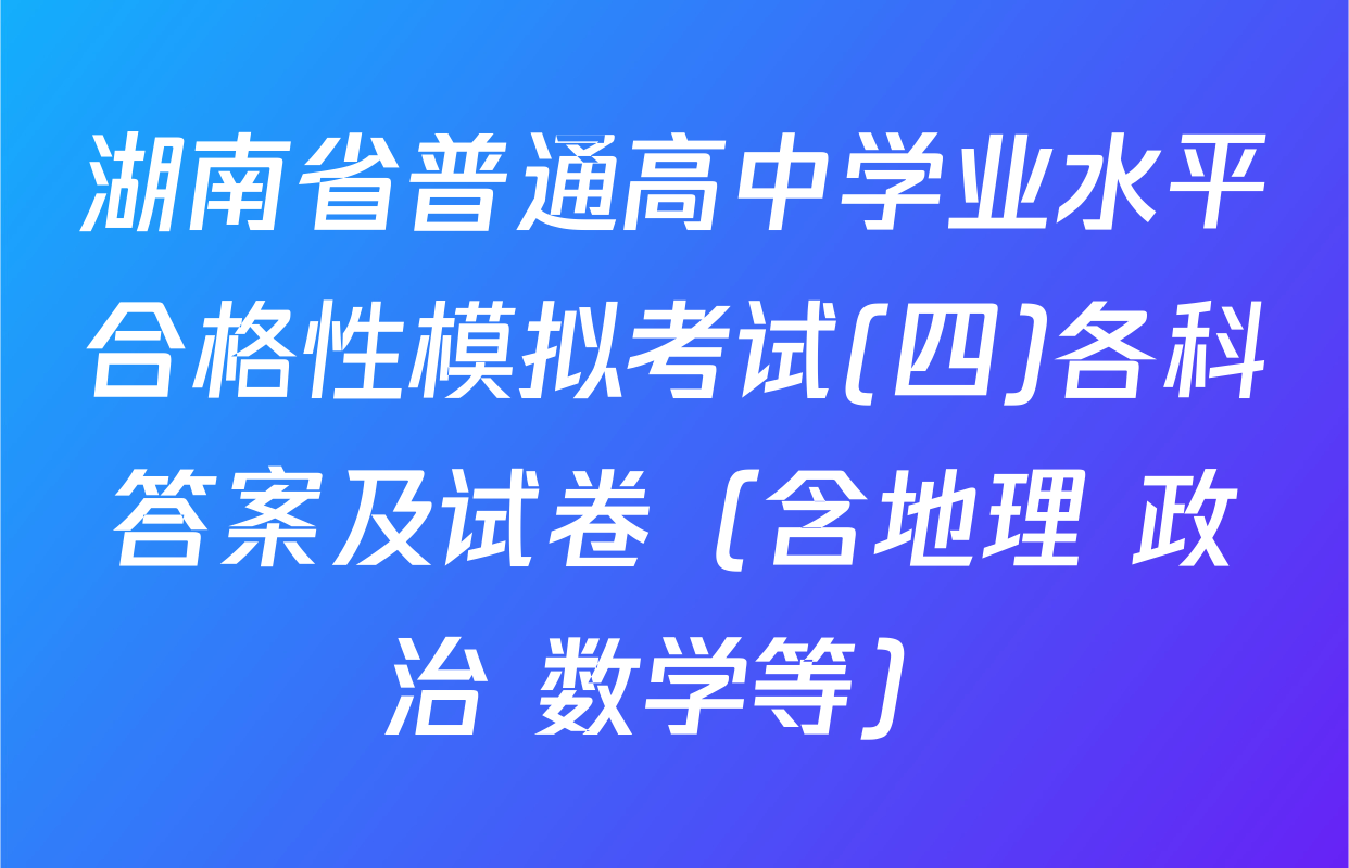 湖南省普通高中学业水平合格性模拟考试(四)各科答案及试卷（含地理 政治 数学等）