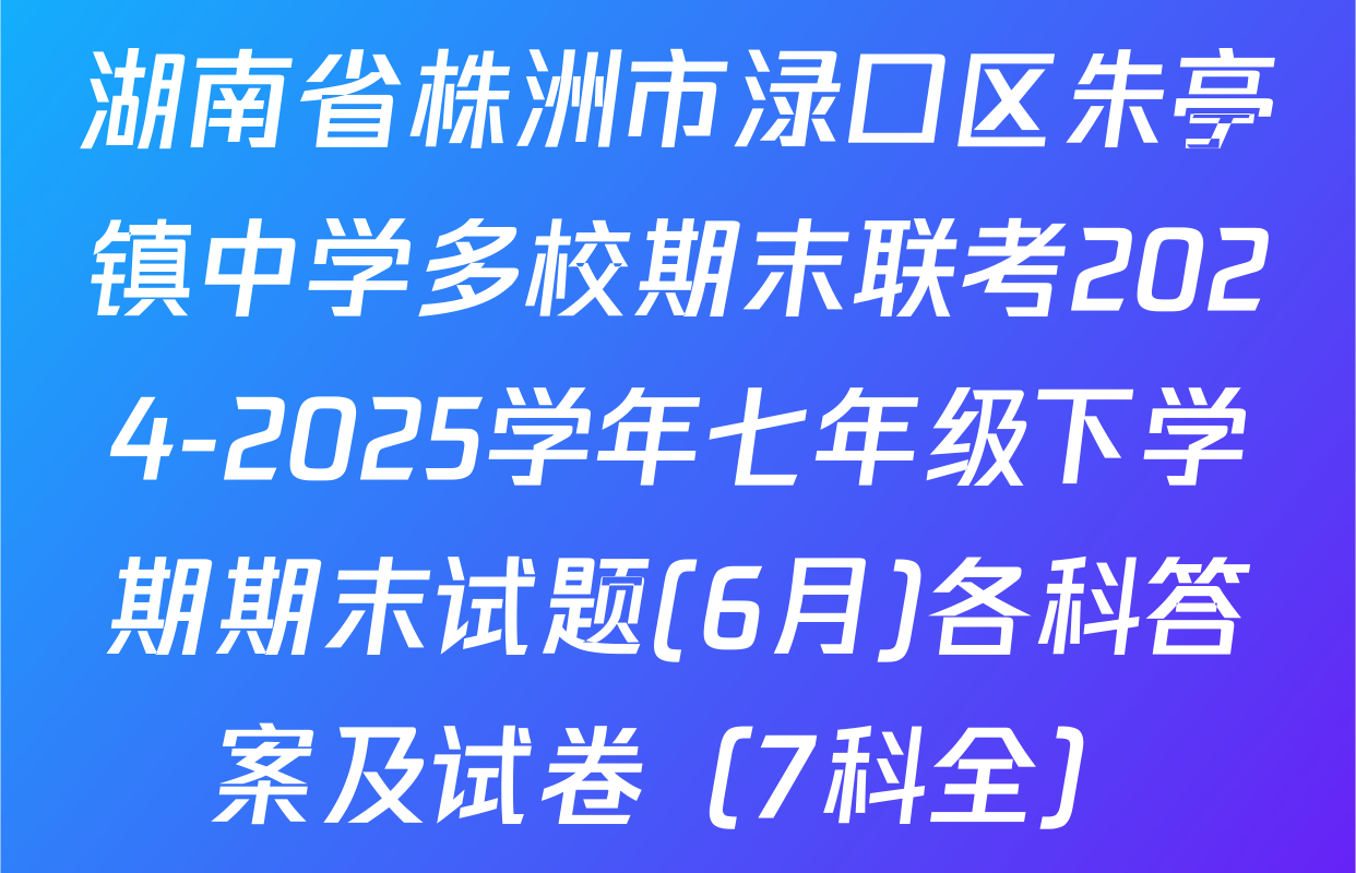 湖南省株洲市渌口区朱亭镇中学多校期末联考2024-2025学年七年级下学期期末试题(6月)各科答案及试卷（7科全）