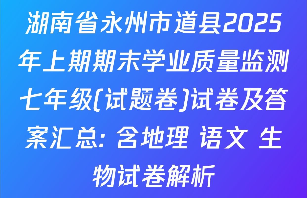 湖南省永州市道县2025年上期期末学业质量监测七年级(试题卷)试卷及答案汇总: 含地理 语文 生物试卷解析