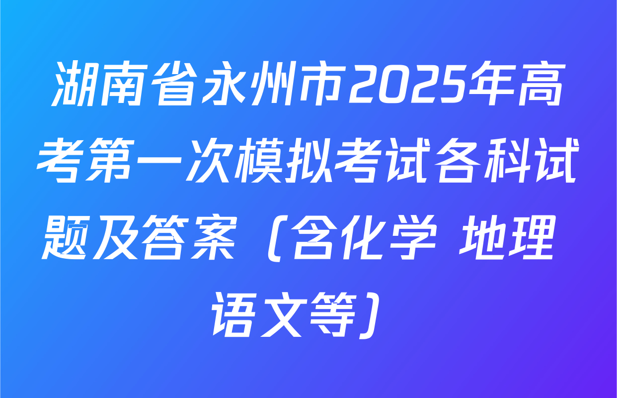 湖南省永州市2025年高考第一次模拟考试各科试题及答案（含化学 地理 语文等）