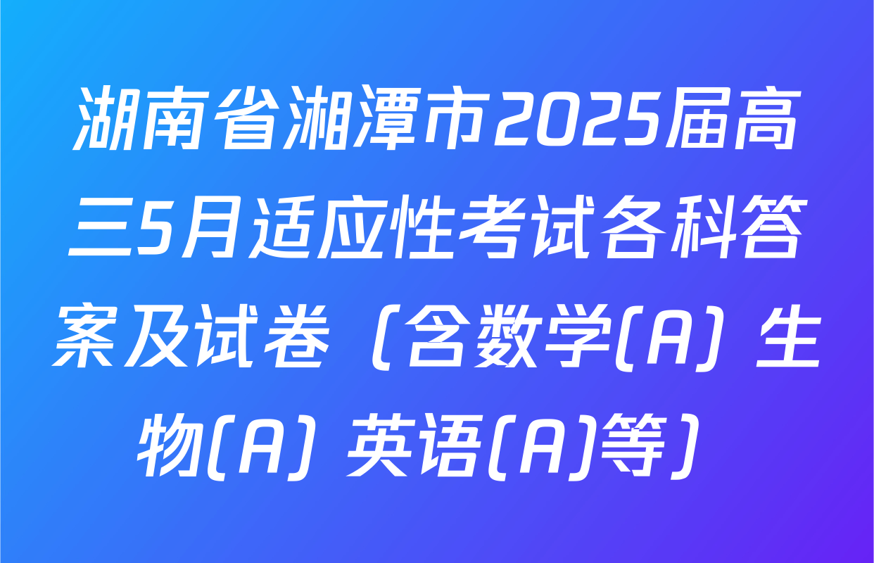 湖南省湘潭市2025届高三5月适应性考试各科答案及试卷（含数学(A) 生物(A) 英语(A)等）