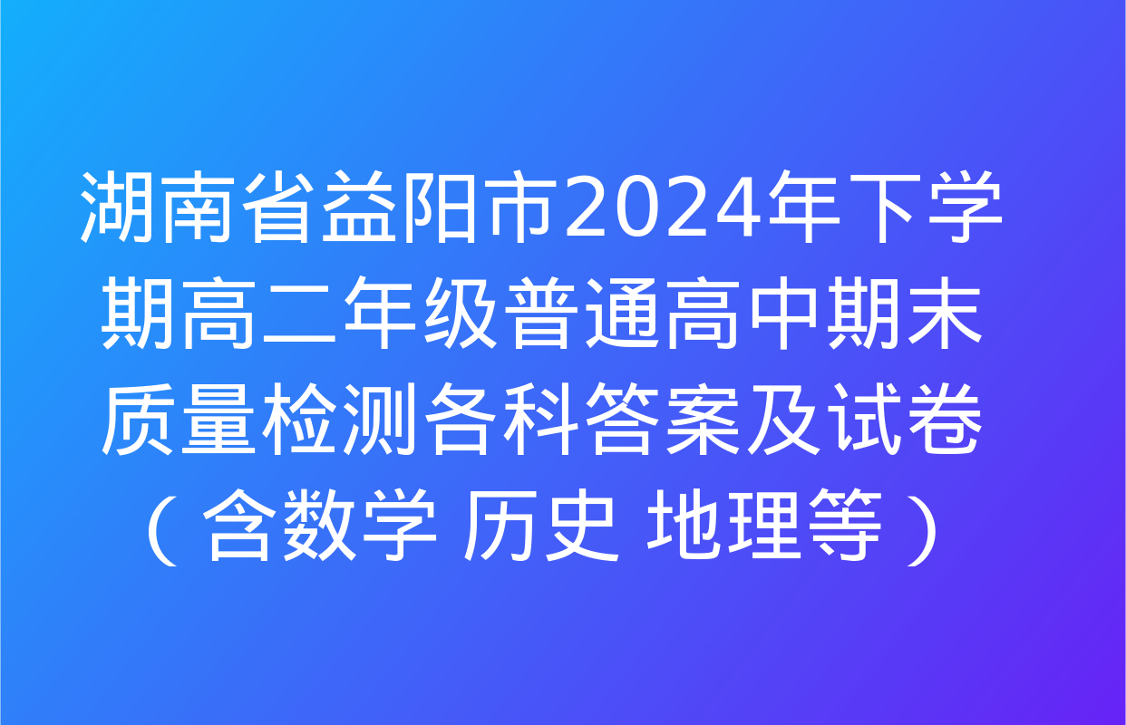 湖南省益阳市2024年下学期高二年级普通高中期末质量检测各科答案及试卷（含数学 历史 地理等）