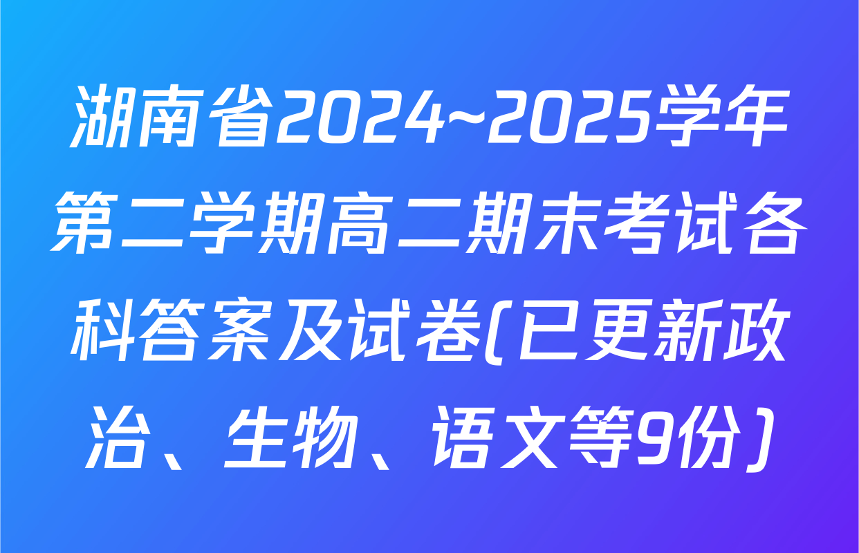 湖南省2024~2025学年第二学期高二期末考试各科答案及试卷(已更新政治、生物、语文等9份)