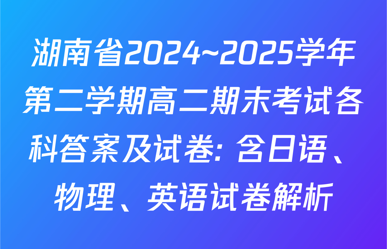 湖南省2024~2025学年第二学期高二期末考试各科答案及试卷: 含日语、物理、英语试卷解析