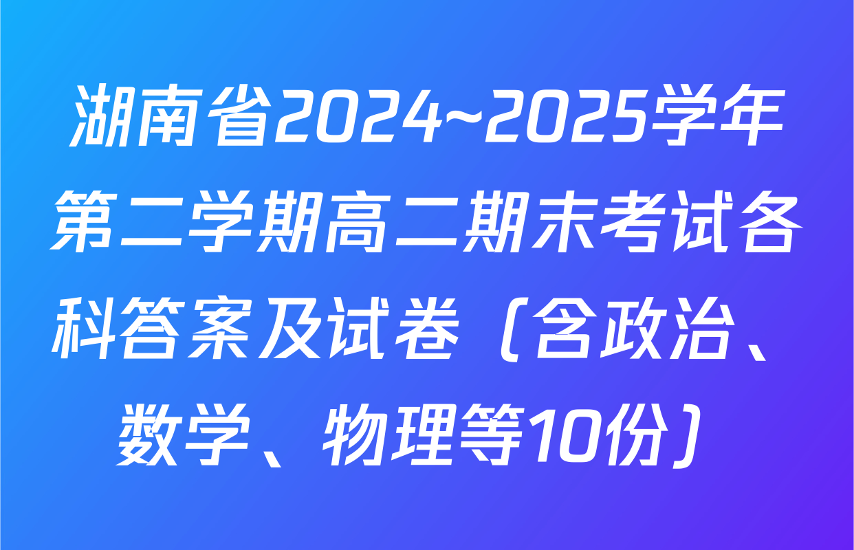 湖南省2024~2025学年第二学期高二期末考试各科答案及试卷（含政治、数学、物理等10份）