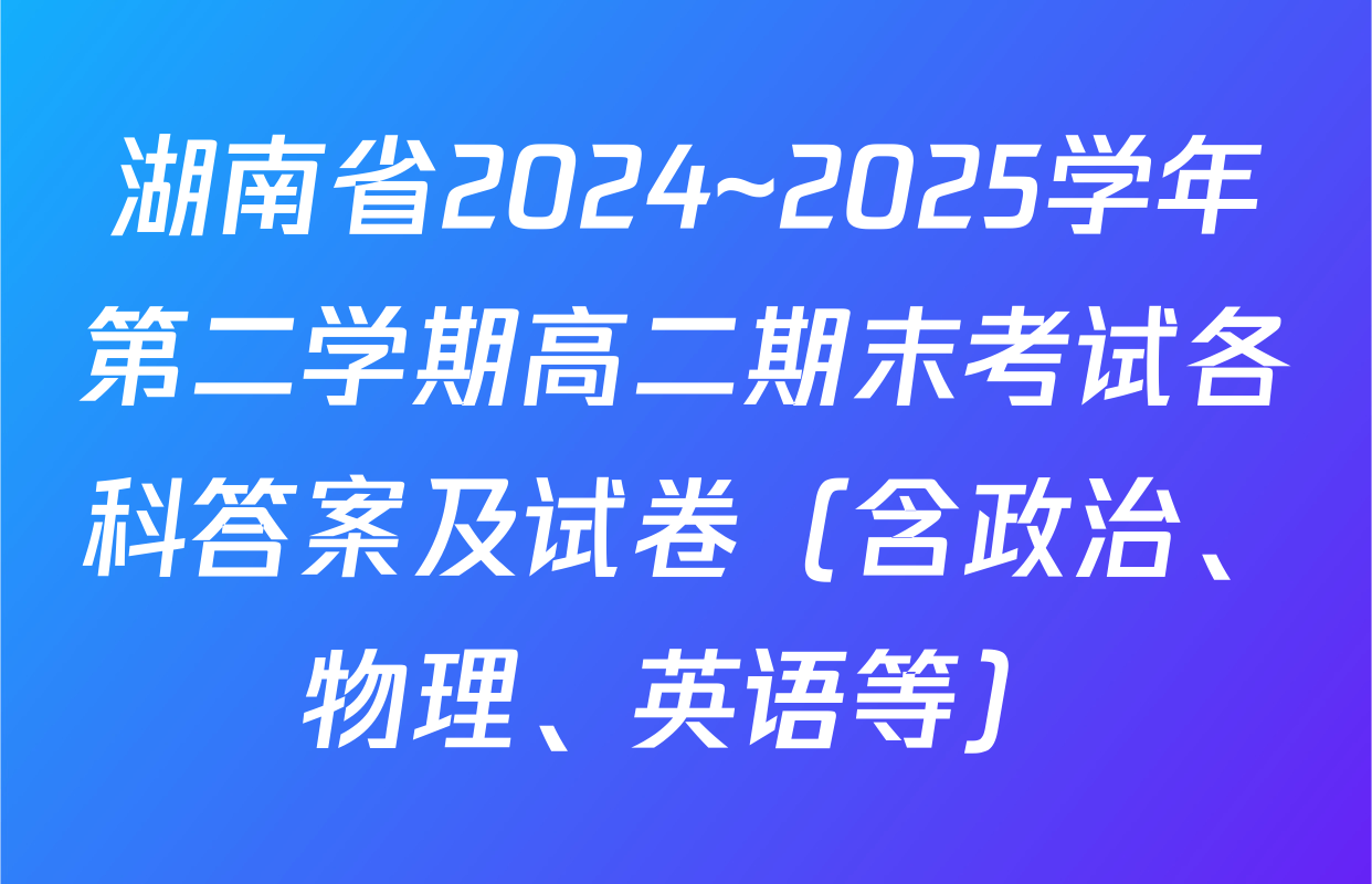 湖南省2024~2025学年第二学期高二期末考试各科答案及试卷（含政治、物理、英语等）