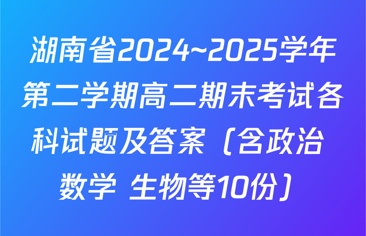 湖南省2024~2025学年第二学期高二期末考试各科试题及答案（含政治 数学 生物等10份）