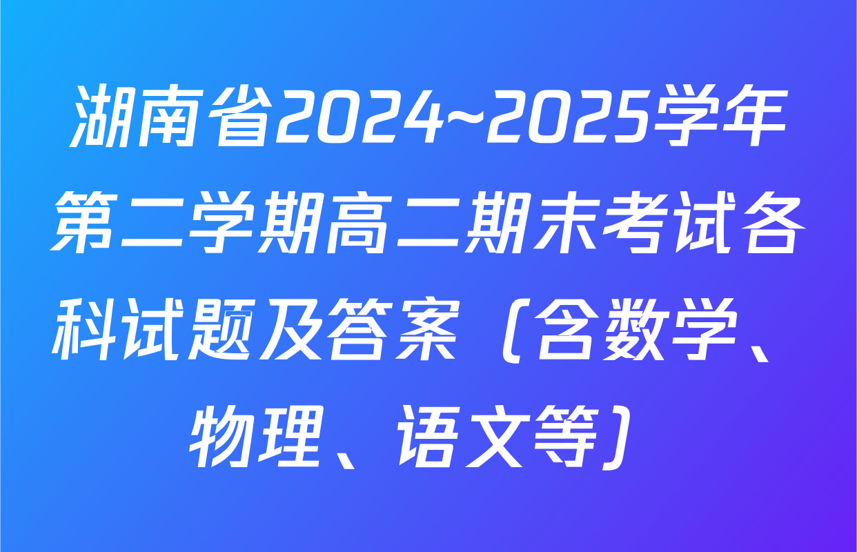 湖南省2024~2025学年第二学期高二期末考试各科试题及答案（含数学、物理、语文等）