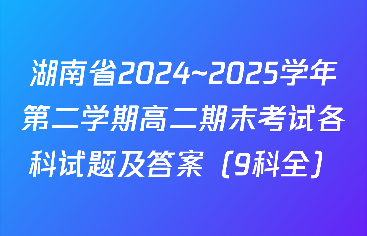 湖南省2024~2025学年第二学期高二期末考试各科试题及答案（9科全）