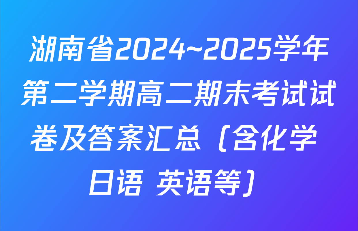 湖南省2024~2025学年第二学期高二期末考试试卷及答案汇总（含化学 日语 英语等）