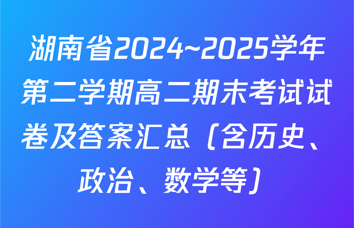 湖南省2024~2025学年第二学期高二期末考试试卷及答案汇总（含历史、政治、数学等）