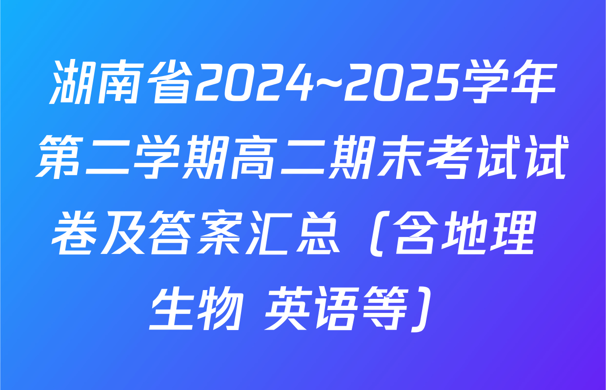 湖南省2024~2025学年第二学期高二期末考试试卷及答案汇总（含地理 生物 英语等）