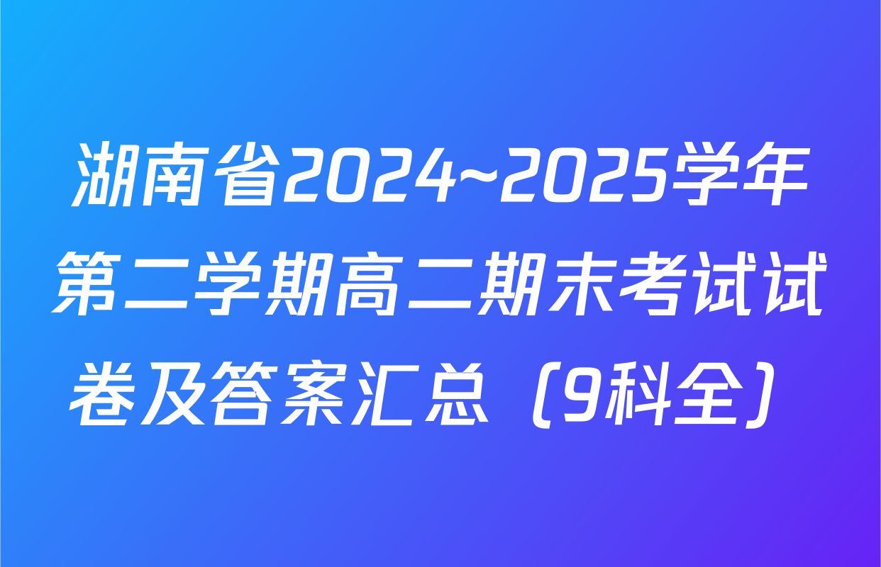 湖南省2024~2025学年第二学期高二期末考试试卷及答案汇总（9科全）