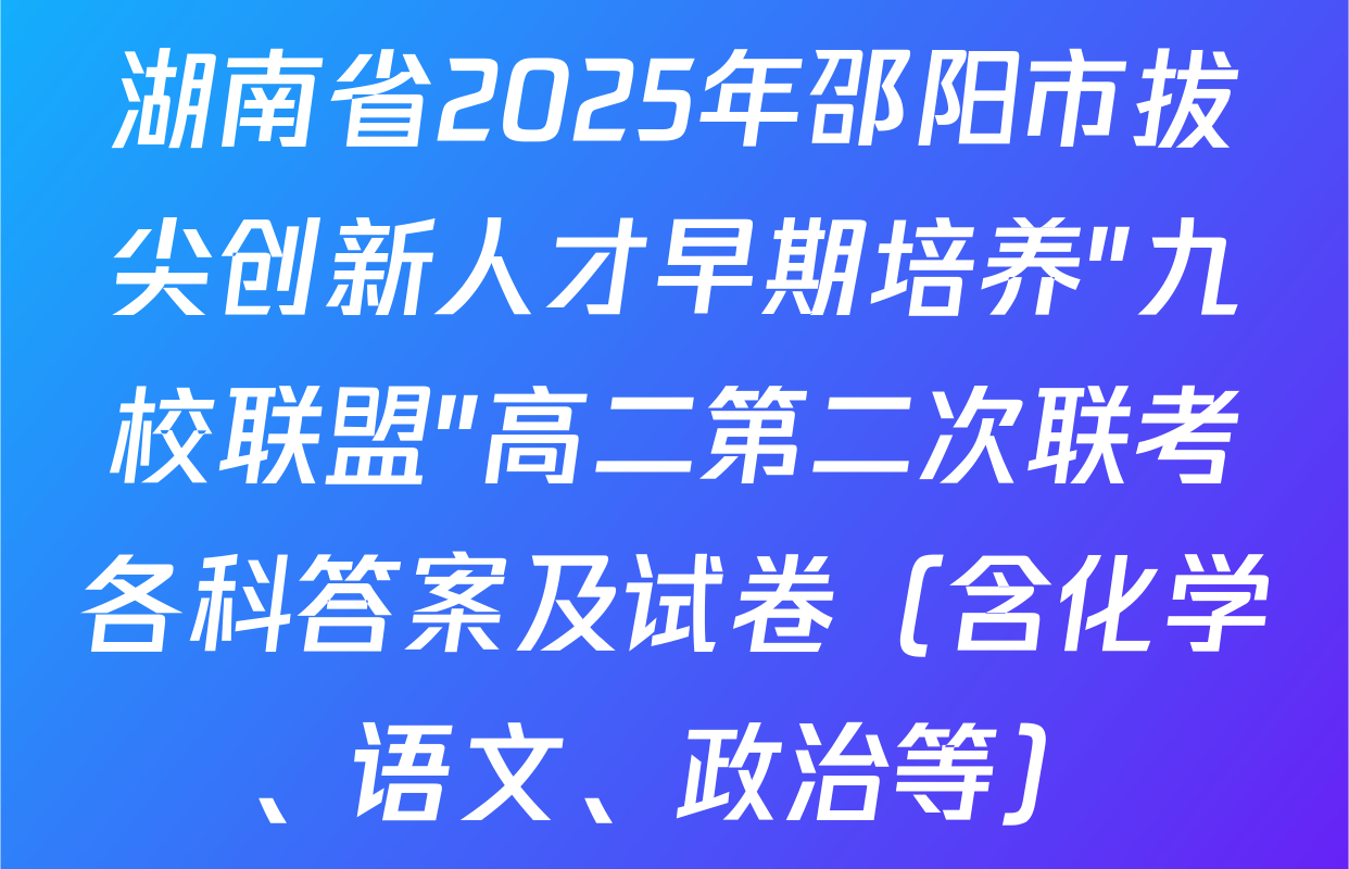 湖南省2025年邵阳市拔尖创新人才早期培养"九校联盟"高二第二次联考各科答案及试卷（含化学、语文、政治等）