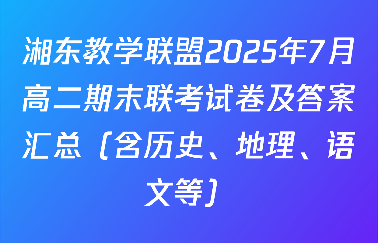 湘东教学联盟2025年7月高二期末联考试卷及答案汇总（含历史、地理、语文等）