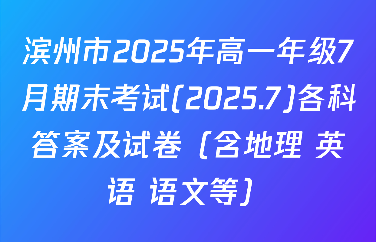 滨州市2025年高一年级7月期末考试(2025.7)各科答案及试卷（含地理 英语 语文等）