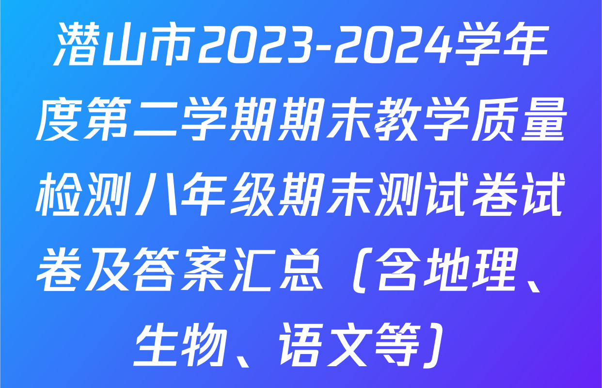 潜山市2023-2024学年度第二学期期末教学质量检测八年级期末测试卷试卷及答案汇总（含地理、生物、语文等）