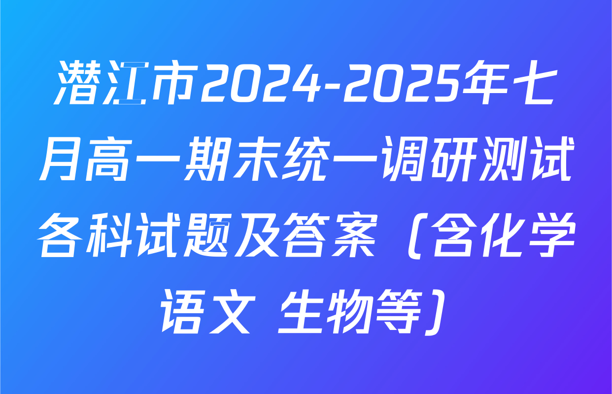 潜江市2024-2025年七月高一期末统一调研测试各科试题及答案（含化学 语文 生物等）