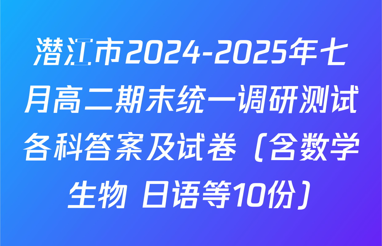 潜江市2024-2025年七月高二期末统一调研测试各科答案及试卷（含数学 生物 日语等10份）