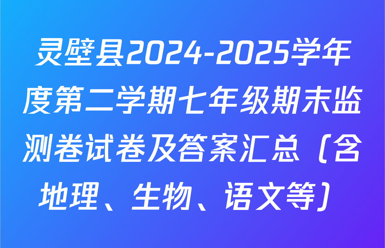 灵壁县2024-2025学年度第二学期七年级期末监测卷试卷及答案汇总（含地理、生物、语文等）