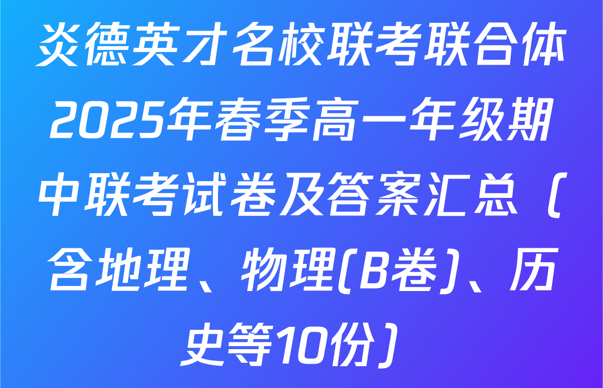 炎德英才名校联考联合体2025年春季高一年级期中联考试卷及答案汇总（含地理、物理(B卷)、历史等10份）