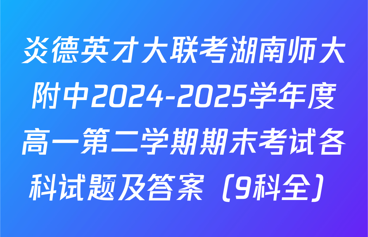 炎德英才大联考湖南师大附中2024-2025学年度高一第二学期期末考试各科试题及答案（9科全）