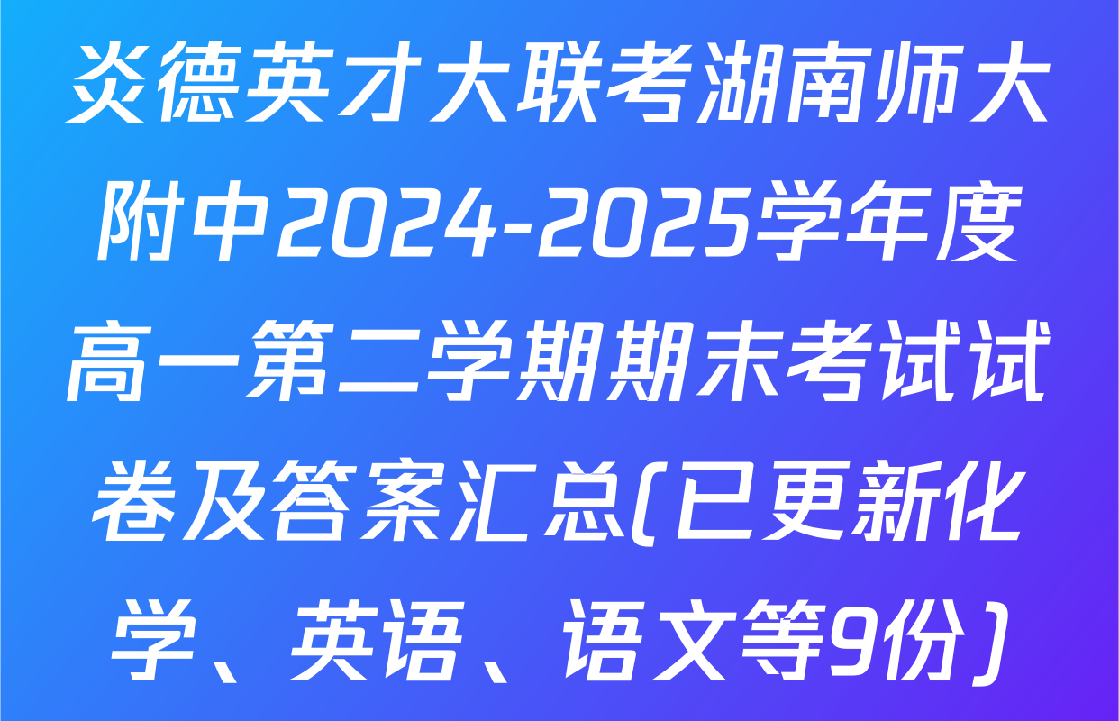 炎德英才大联考湖南师大附中2024-2025学年度高一第二学期期末考试试卷及答案汇总(已更新化学、英语、语文等9份)