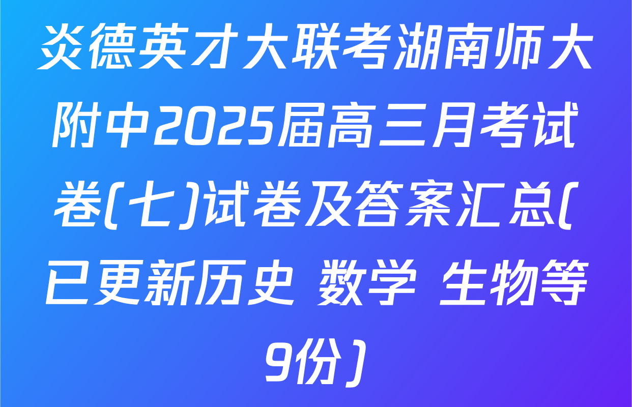 炎德英才大联考湖南师大附中2025届高三月考试卷(七)试卷及答案汇总(已更新历史 数学 生物等9份)