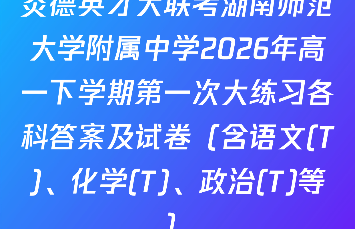 炎德英才大联考湖南师范大学附属中学2026年高一下学期第一次大练习各科答案及试卷（含语文(T)、化学(T)、政治(T)等）