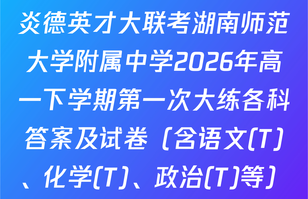 炎德英才大联考湖南师范大学附属中学2026年高一下学期第一次大练各科答案及试卷（含语文(T)、化学(T)、政治(T)等）