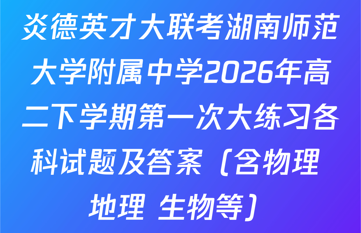 炎德英才大联考湖南师范大学附属中学2026年高二下学期第一次大练习各科试题及答案（含物理 地理 生物等）
