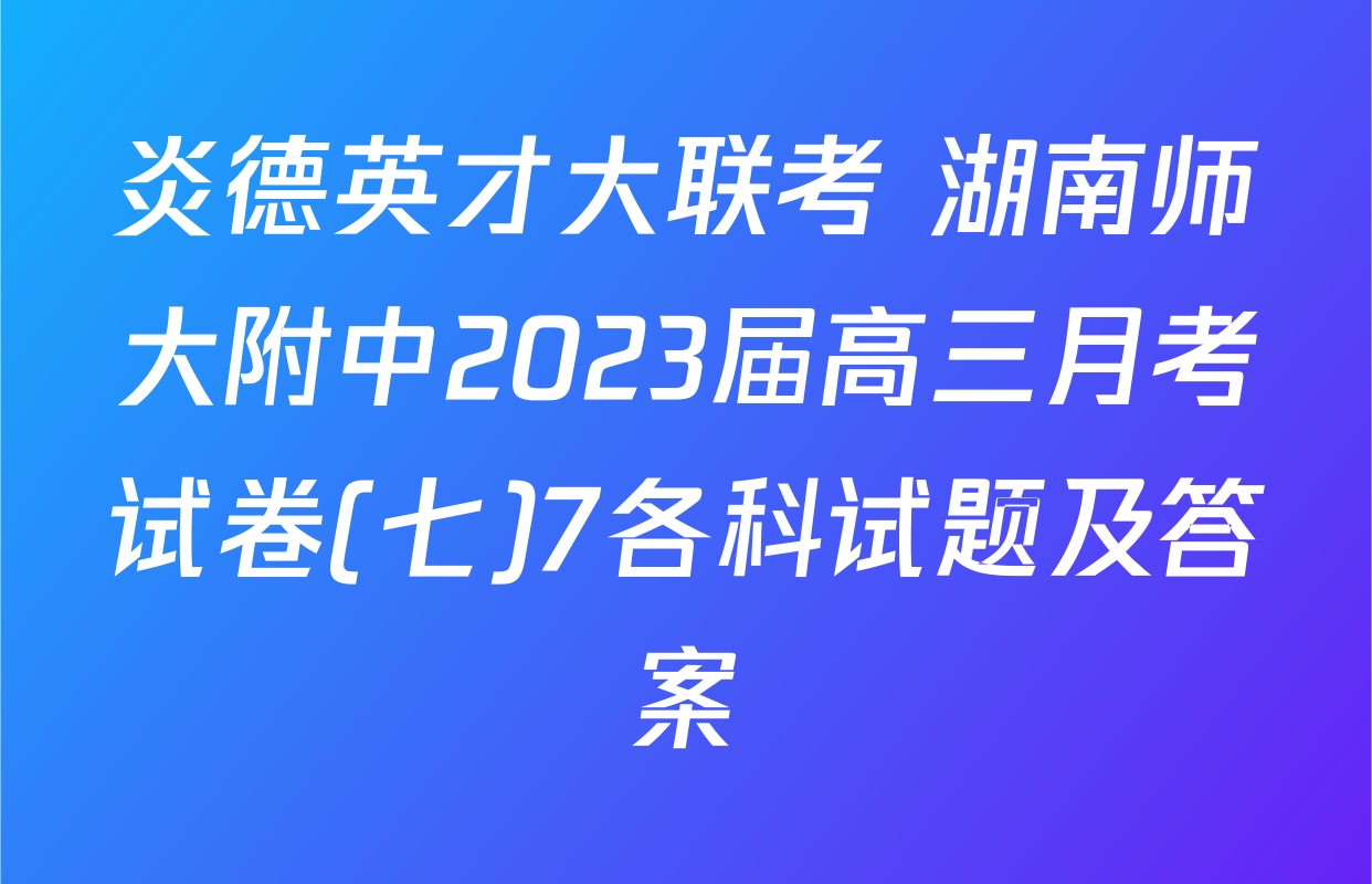 炎德英才大联考 湖南师大附中2023届高三月考试卷(七)7各科试题及答案