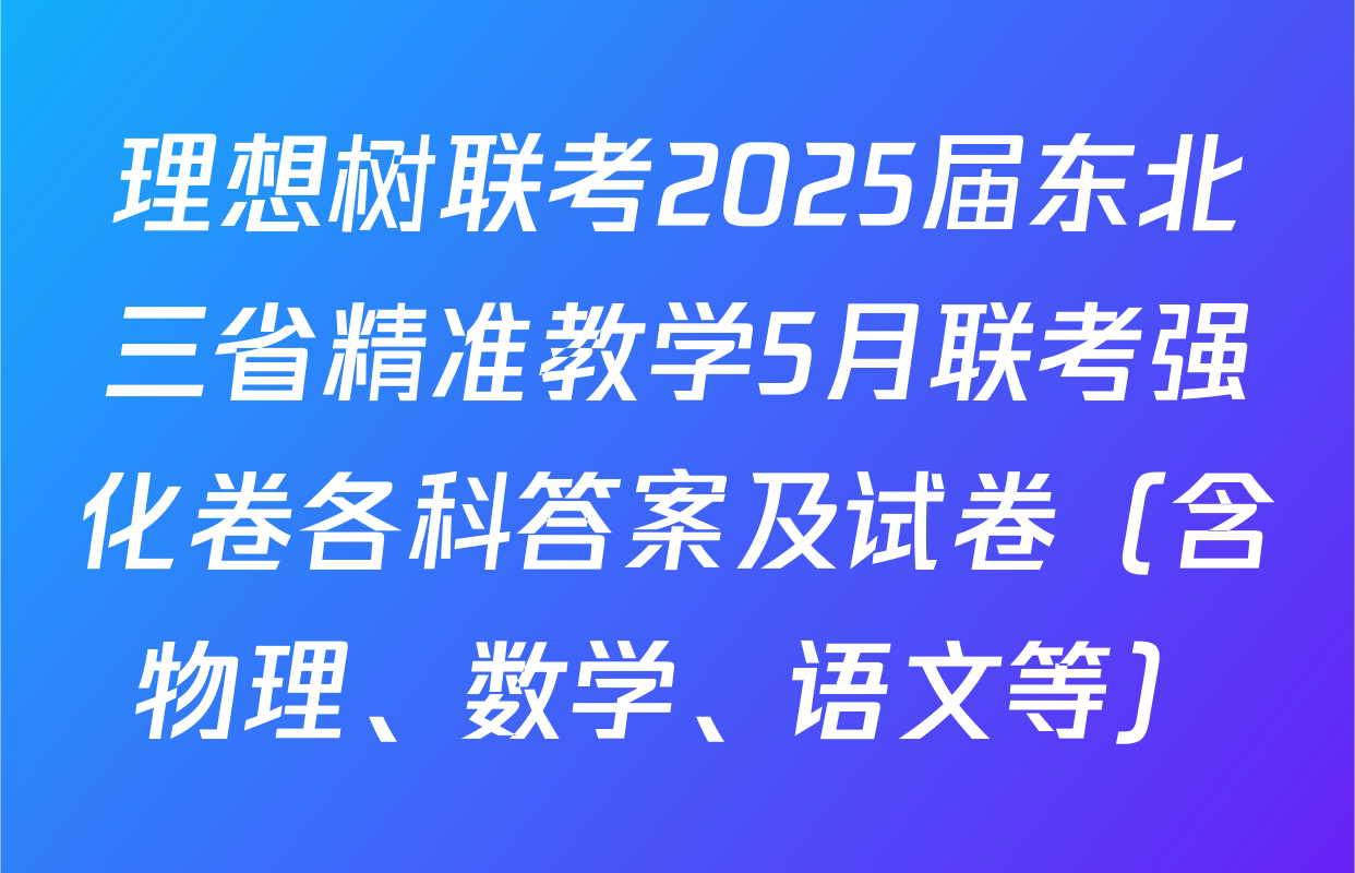 理想树联考2025届东北三省精准教学5月联考强化卷各科答案及试卷（含物理、数学、语文等）